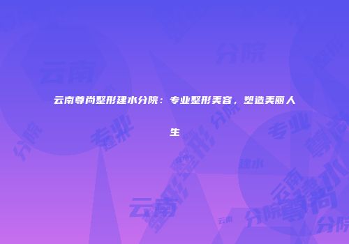 云南尊尚整形建水分院：专业整形美容，塑造美丽人生