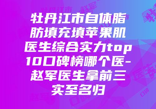 牡丹江市自体脂肪填充填苹果肌医生综合实力top10口碑榜哪个医-赵军医生拿前三实至名归