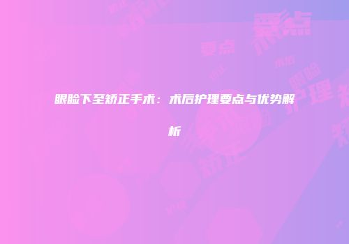 眼睑下至矫正手术：术后护理要点与优势解析