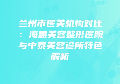 兰州市医美机构对比：海惠美容整形医院与中泰美容诊所特色解析