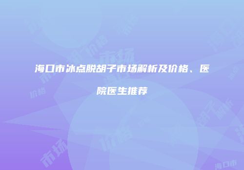 海口市冰点脱胡子市场解析及价格、医院医生推荐