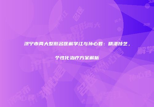 济宁市两大整形名医解学江与孙心君：精湛技艺，个性化治疗方案解析