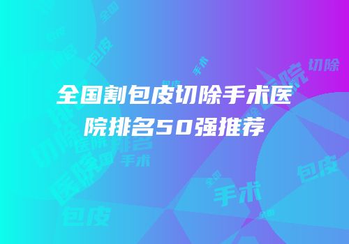 全国割包皮切除手术医院排名50强推荐