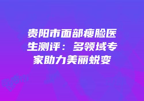 贵阳市面部瘦脸医生测评：多领域专家助力美丽蜕变
