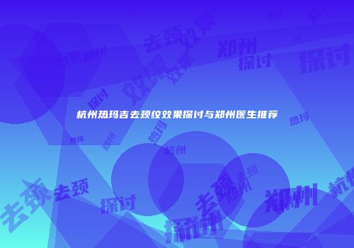 杭州热玛吉去颈纹效果探讨与郑州医生推荐