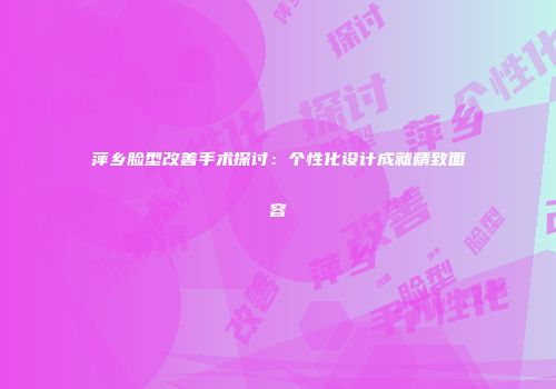 萍乡脸型改善手术探讨：个性化设计成就精致面容