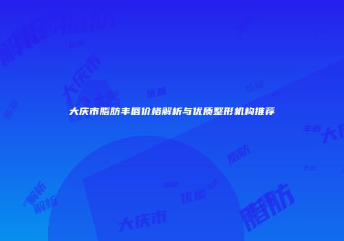 大庆市脂肪丰唇价格解析与优质整形机构推荐