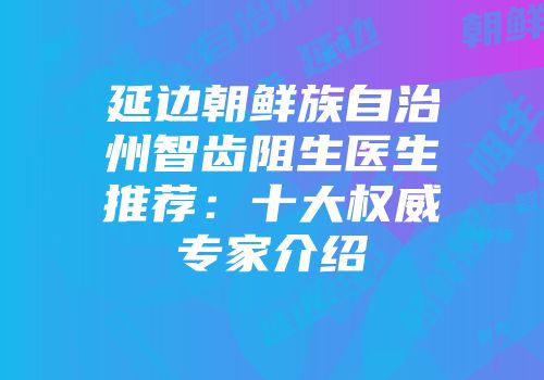 延边朝鲜族自治州智齿阻生医生推荐：十大权威专家介绍