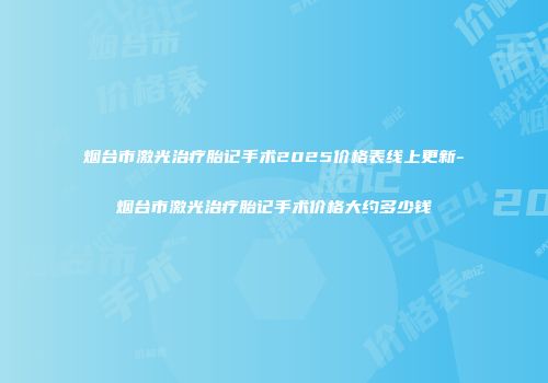 烟台市激光治疗胎记手术2025价格表线上更新-烟台市激光治疗胎记手术价格大约多少钱