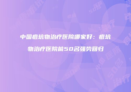 中国痘坑物治疗医院哪家好：痘坑物治疗医院前50名强势回归