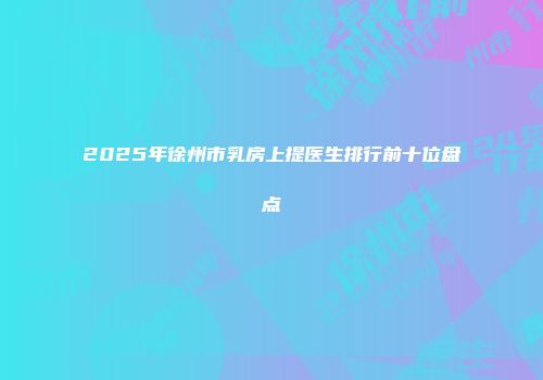 2025年徐州市乳房上提医生排行前十位盘点