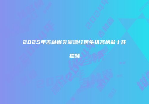 2025年吉林省乳晕漂红医生排名榜前十佳揭晓