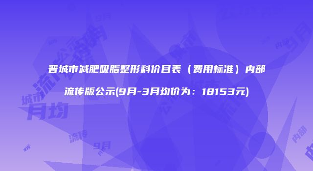 晋城市减肥吸脂整形科价目表（费用标准）内部流传版公示(9月-3月均价为：18153元)