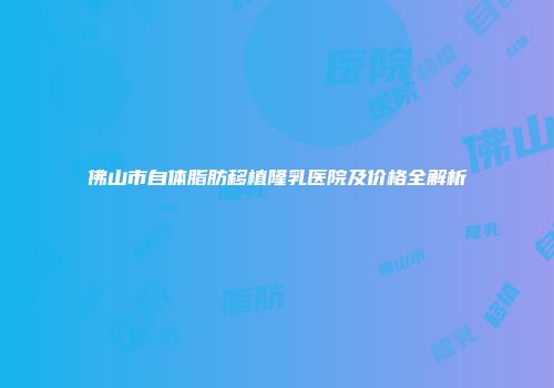 佛山市自体脂肪移植隆乳医院及价格全解析