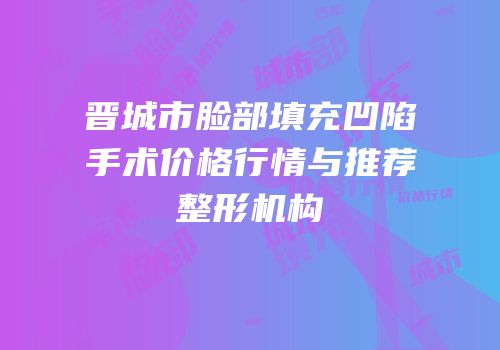 晋城市脸部填充凹陷手术价格行情与推荐整形机构