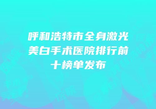 呼和浩特市全身激光美白手术医院排行前十榜单发布