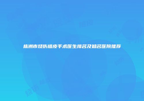株洲市烧伤植皮手术医生排名及知名医院推荐