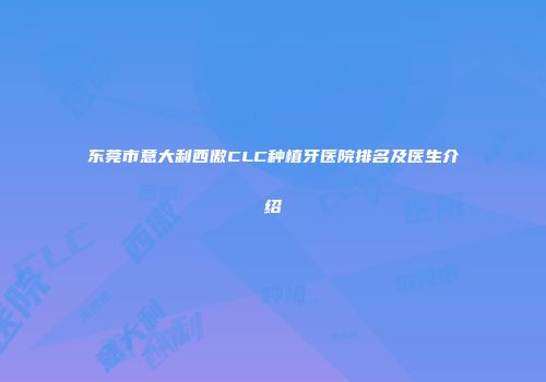 东莞市意大利西傲CLC种植牙医院排名及医生介绍