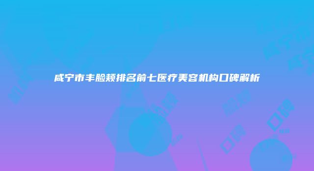 咸宁市丰脸颊排名前七医疗美容机构口碑解析
