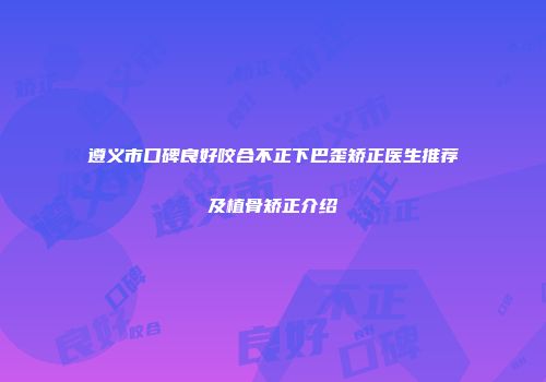 遵义市口碑良好咬合不正下巴歪矫正医生推荐及植骨矫正介绍