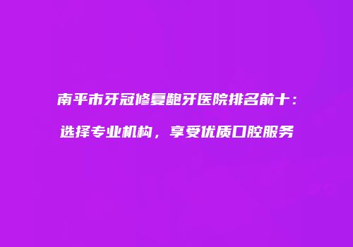 南平市牙冠修复龅牙医院排名前十：选择专业机构，享受优质口腔服务