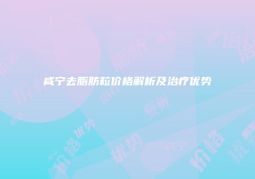 咸宁去脂肪粒价格解析及治疗优势