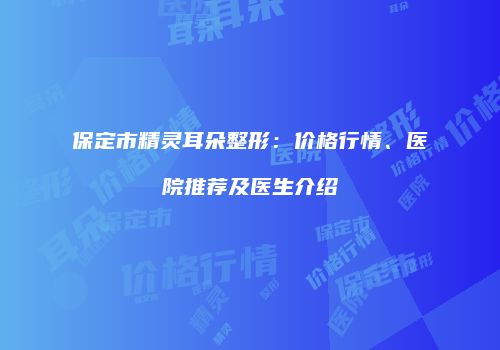 保定市精灵耳朵整形：价格行情、医院推荐及医生介绍