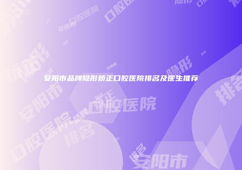 安阳市品牌隐形矫正口腔医院排名及医生推荐