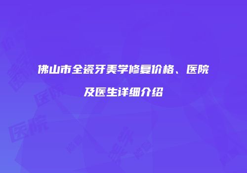 佛山市全瓷牙美学修复价格、医院及医生详细介绍