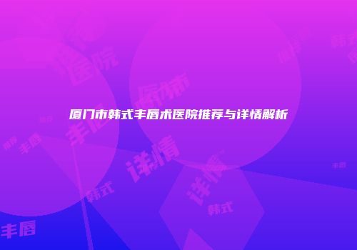 厦门市韩式丰唇术医院推荐与详情解析
