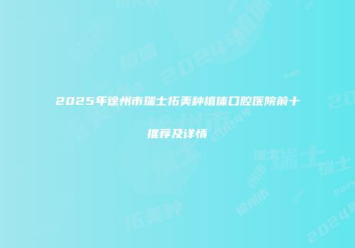 2025年徐州市瑞士拓美种植体口腔医院前十推荐及详情