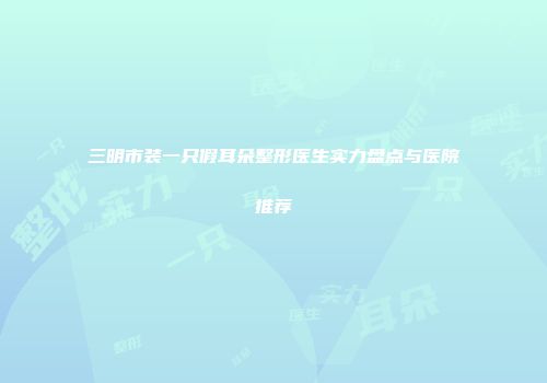 三明市装一只假耳朵整形医生实力盘点与医院推荐