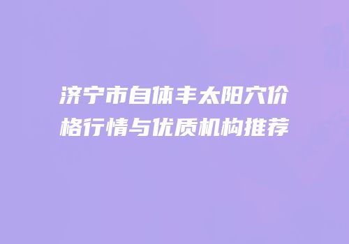 济宁市自体丰太阳穴价格行情与优质机构推荐