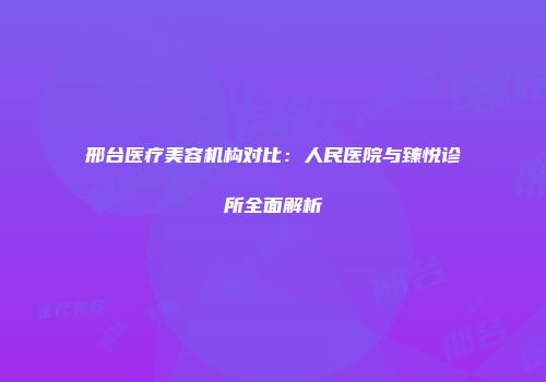 邢台医疗美容机构对比：人民医院与臻悦诊所全面解析