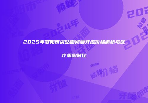 2025年安阳市瓷贴面修复牙缝价格解析与医疗机构对比