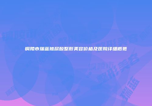 铜陵市瑞蓝玻尿酸整形美容价格及医院详细概览