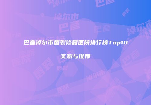 巴彦淖尔市唇裂修复医院排行榜Top10实测与推荐