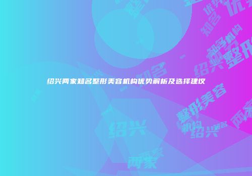 绍兴两家知名整形美容机构优势解析及选择建议