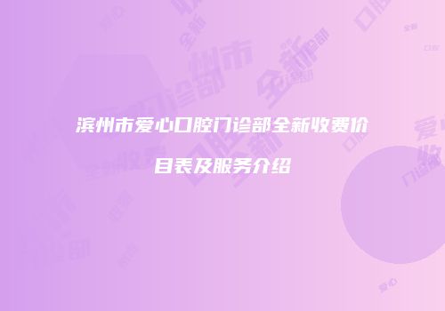滨州市爱心口腔门诊部全新收费价目表及服务介绍