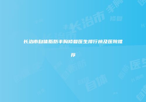 长治市自体脂肪丰胸修复医生排行榜及医院推荐