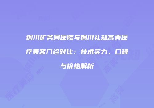 铜川矿务局医院与铜川礼知高美医疗美容门诊对比：技术实力、口碑与价格解析