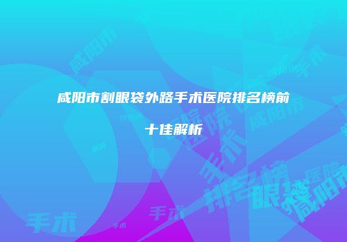 咸阳市割眼袋外路手术医院排名榜前十佳解析