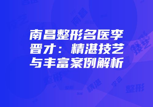 南昌整形名医李晋才：精湛技艺与丰富案例解析