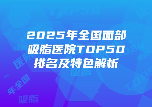 2025年全国面部吸脂医院TOP50排名及特色解析