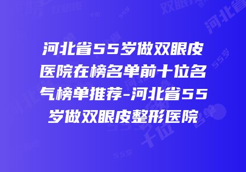 河北省55岁做双眼皮医院在榜名单前十位名气榜单推荐-河北省55岁做双眼皮整形医院