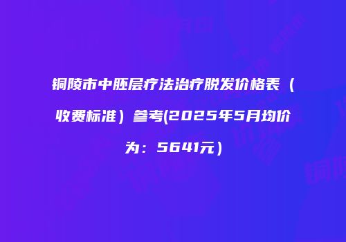 铜陵市中胚层疗法治疗脱发价格表（收费标准）参考(2025年5月均价为：5641元）