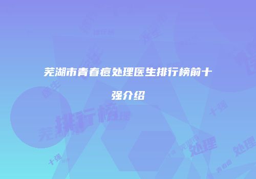 芜湖市青春痘处理医生排行榜前十强介绍