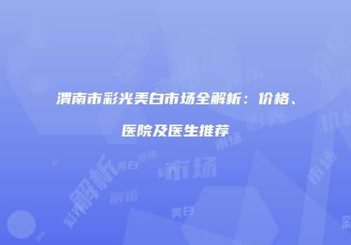 渭南市彩光美白市场全解析：价格、医院及医生推荐