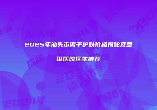 2025年汕头市离子护肤价格揭秘及整形医院医生推荐
