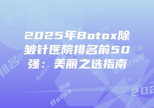 2025年Botox除皱针医院排名前50强：美丽之选指南